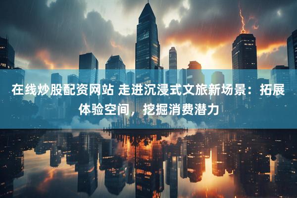 在线炒股配资网站 走进沉浸式文旅新场景：拓展体验空间，挖掘消费潜力