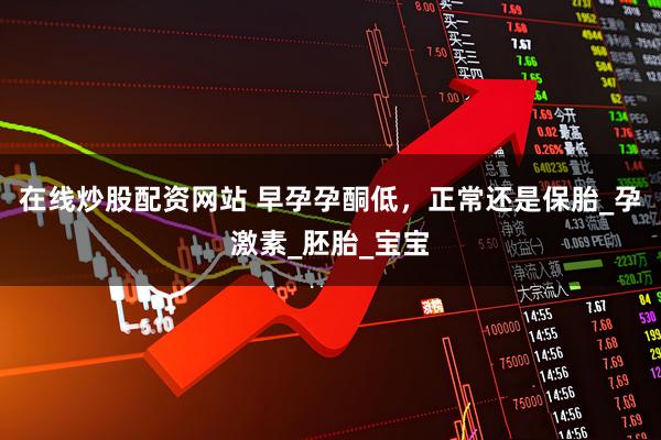 在线炒股配资网站 早孕孕酮低，正常还是保胎_孕激素_胚胎_宝宝
