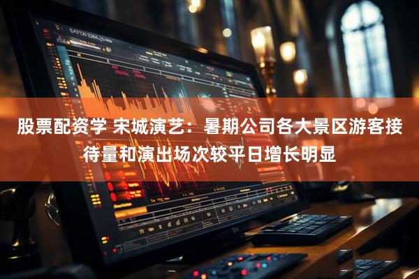 股票配资学 宋城演艺：暑期公司各大景区游客接待量和演出场次较平日增长明显