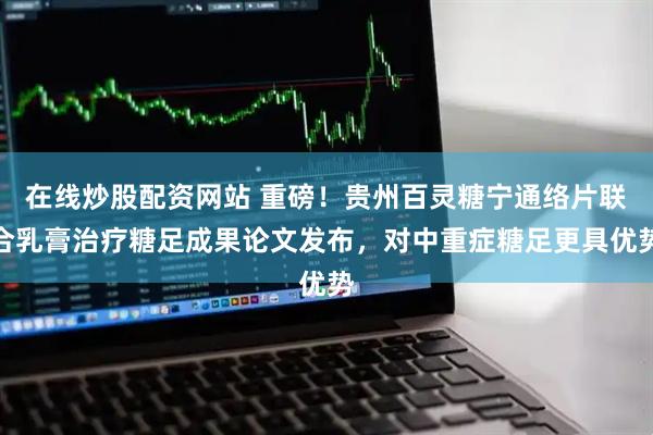 在线炒股配资网站 重磅！贵州百灵糖宁通络片联合乳膏治疗糖足成果论文发布，对中重症糖足更具优势