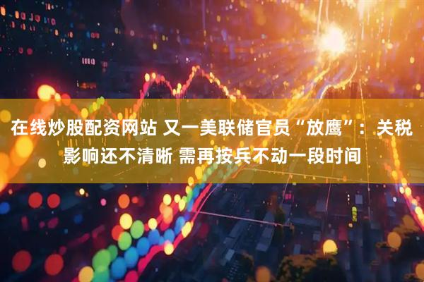 在线炒股配资网站 又一美联储官员“放鹰”：关税影响还不清晰 需再按兵不动一段时间