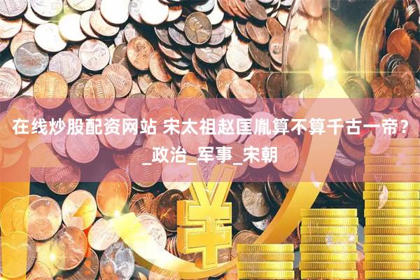 在线炒股配资网站 宋太祖赵匡胤算不算千古一帝？_政治_军事_宋朝