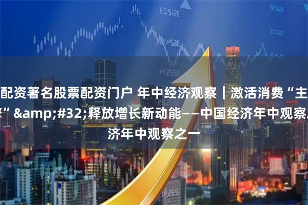 配资著名股票配资门户 年中经济观察｜激活消费“主引擎”&#32;释放增长新动能——中国经济年中观察之一