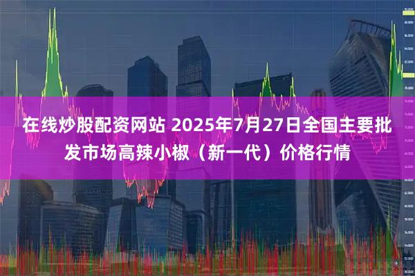 在线炒股配资网站 2025年7月27日全国主要批发市场高辣小椒（新一代）价格行情