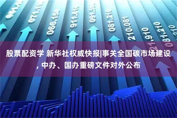 股票配资学 新华社权威快报|事关全国碳市场建设, 中办、国办重磅文件对外公布