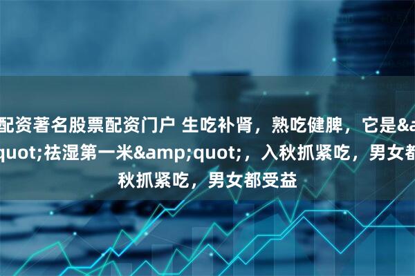 配资著名股票配资门户 生吃补肾，熟吃健脾，它是"祛湿第一米"，入秋抓紧吃，男女都受益