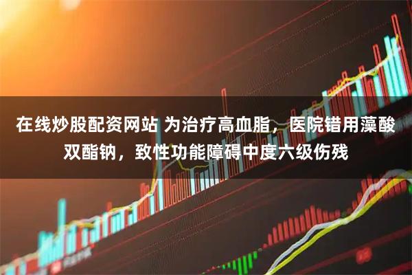 在线炒股配资网站 为治疗高血脂，医院错用藻酸双酯钠，致性功能障碍中度六级伤残