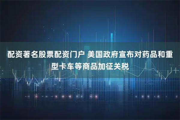 配资著名股票配资门户 美国政府宣布对药品和重型卡车等商品加征关税