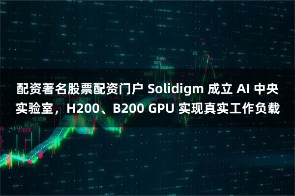配资著名股票配资门户 Solidigm 成立 AI 中央实验室，H200、B200 GPU 实现真实工作负载