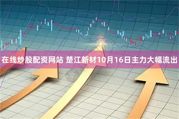 在线炒股配资网站 楚江新材10月16日主力大幅流出