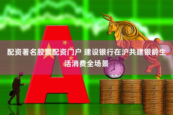 配资著名股票配资门户 建设银行在沪共建银龄生活消费全场景