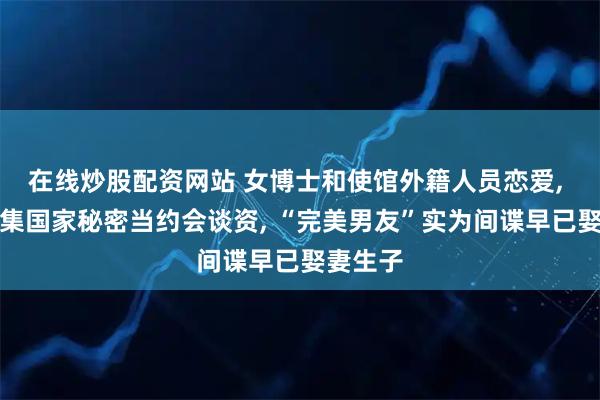 在线炒股配资网站 女博士和使馆外籍人员恋爱, 打探收集国家秘密当约会谈资, “完美男友”实为间谍早已娶妻生子