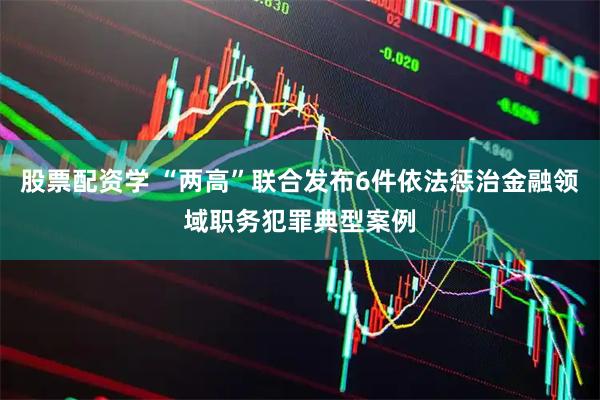 股票配资学 “两高”联合发布6件依法惩治金融领域职务犯罪典型案例