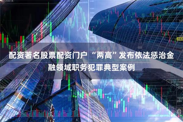 配资著名股票配资门户 “两高”发布依法惩治金融领域职务犯罪典型案例