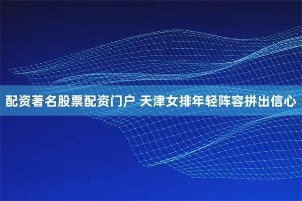 配资著名股票配资门户 天津女排年轻阵容拼出信心