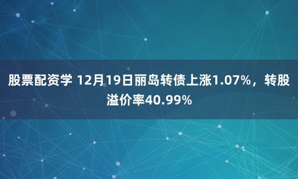 股票配资学 12月19日丽岛转债上涨1.07%，转股溢价率40.99%