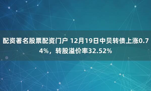 配资著名股票配资门户 12月19日中贝转债上涨0.74%，转股溢价率32.52%