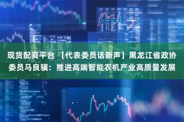 现货配资平台 【代表委员话新声】黑龙江省政协委员马良骥：推进高端智能农机产业高质量发展
