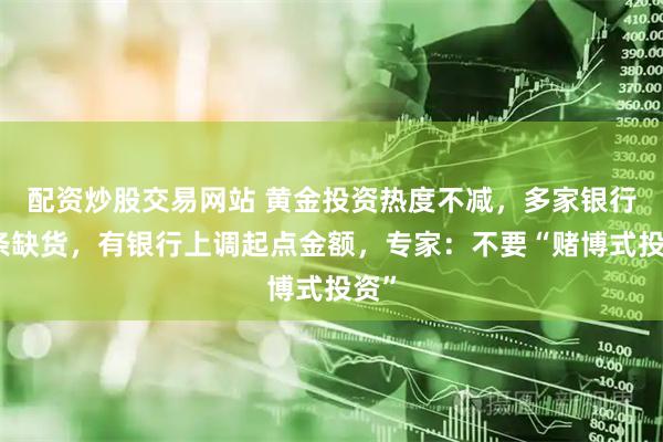 配资炒股交易网站 黄金投资热度不减，多家银行金条缺货，有银行上调起点金额，专家：不要“赌博式投资”